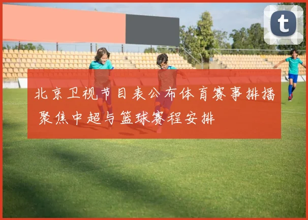 北京卫视节目表公布体育赛事排播 聚焦中超与篮球赛程安排