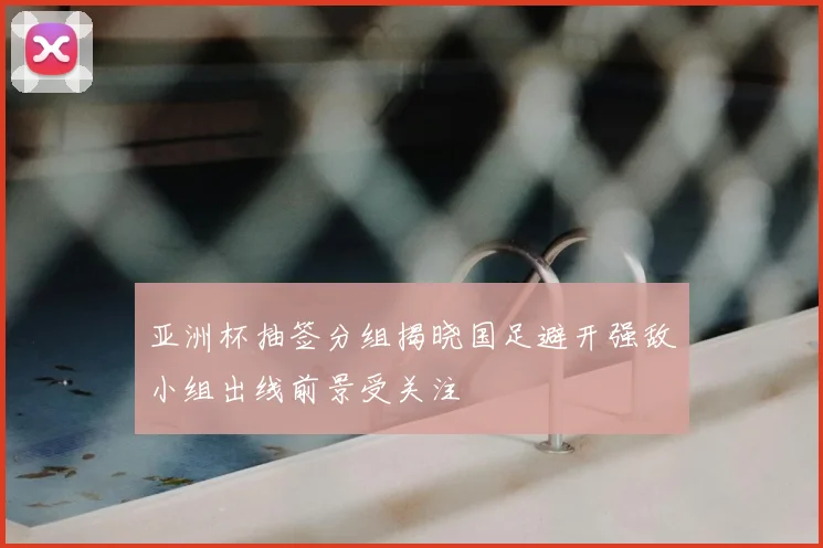 亚洲杯抽签分组揭晓国足避开强敌小组出线前景受关注