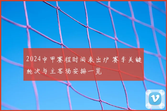 2024中甲赛程时间表出炉 赛季关键轮次与主客场安排一览
