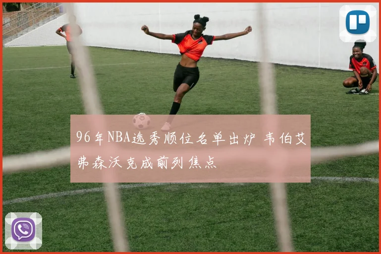 96年NBA选秀顺位名单出炉 韦伯艾弗森沃克成前列焦点