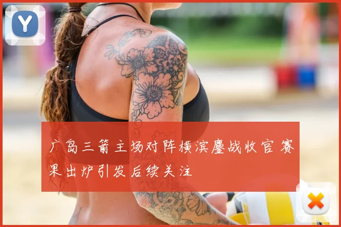 广岛三箭主场对阵横滨鏖战收官 赛果出炉引发后续关注
