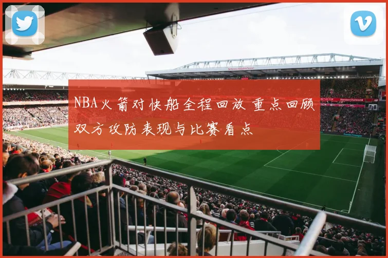 NBA火箭对快船全程回放 重点回顾双方攻防表现与比赛看点