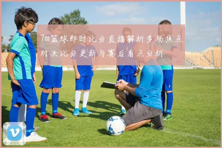7m篮球即时比分直播解析多场焦点对决比分更新与赛后看点分析