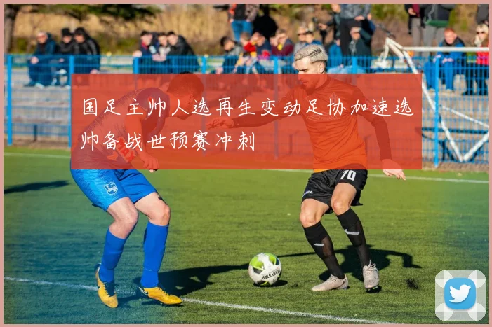 国足主帅人选再生变动足协加速选帅备战世预赛冲刺