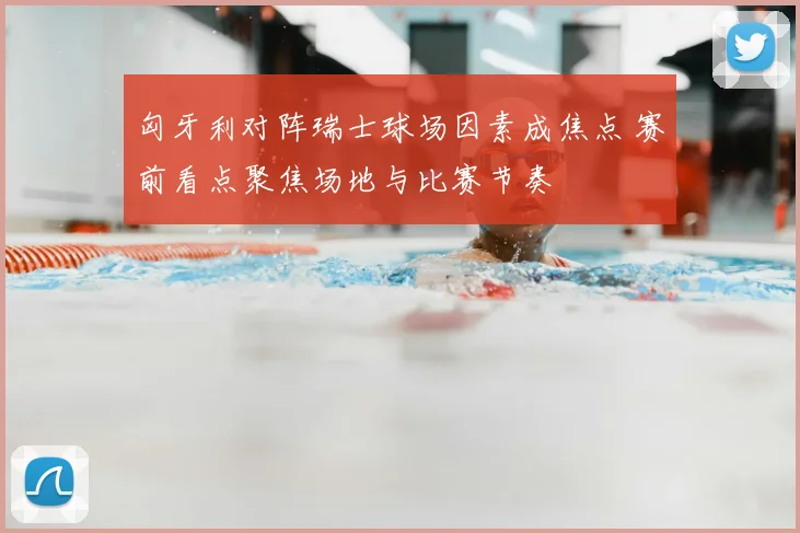 匈牙利对阵瑞士球场因素成焦点 赛前看点聚焦场地与比赛节奏