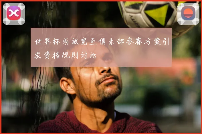 世界杯或放宽至俱乐部参赛方案引发资格规则讨论