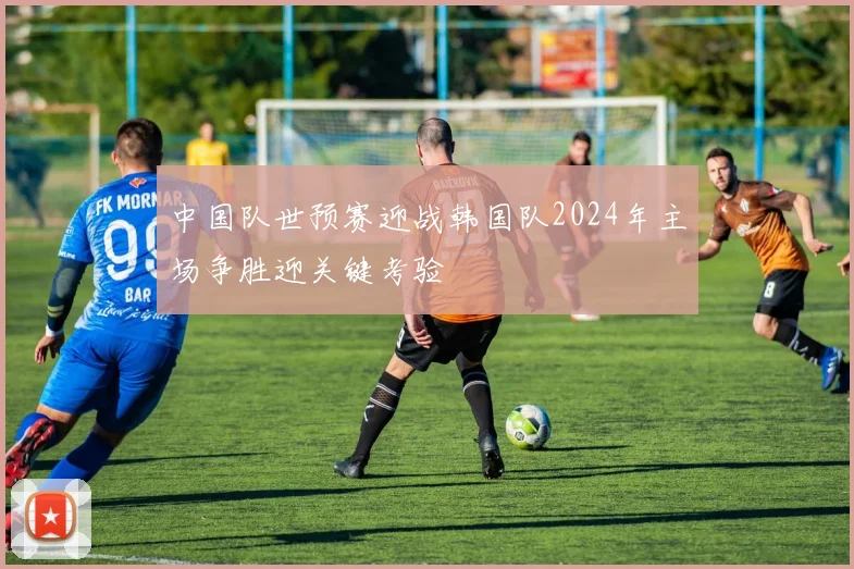 中国队世预赛迎战韩国队2024年主场争胜迎关键考验