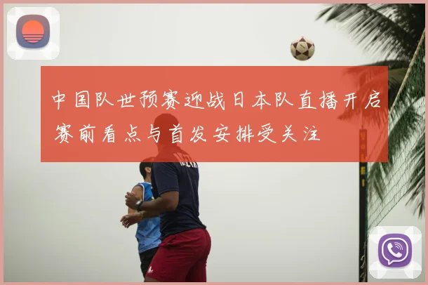 中国队世预赛迎战日本队直播开启 赛前看点与首发安排受关注