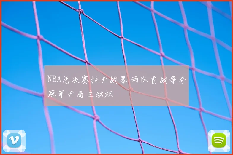 NBA总决赛拉开战幕 两队首战争夺冠军开局主动权