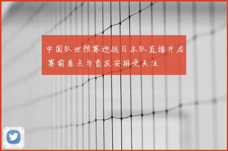 中国队世预赛迎战日本队直播开启 赛前看点与首发安排受关注