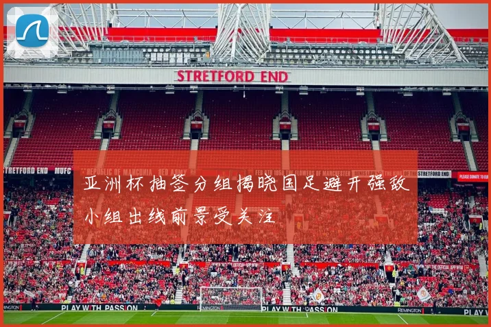 亚洲杯抽签分组揭晓国足避开强敌小组出线前景受关注