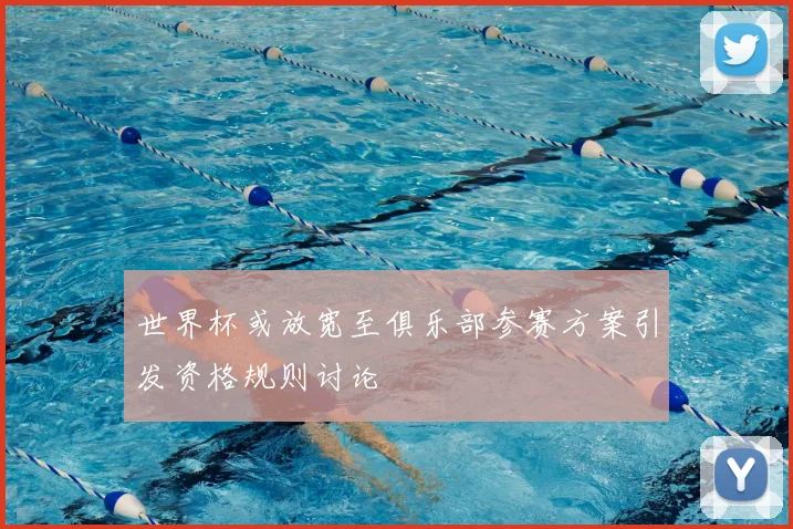 世界杯或放宽至俱乐部参赛方案引发资格规则讨论